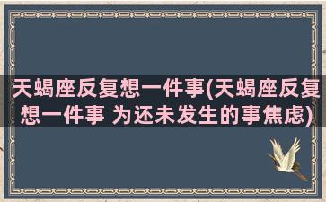 天蝎座反复想一件事(天蝎座反复想一件事 为还未发生的事焦虑)